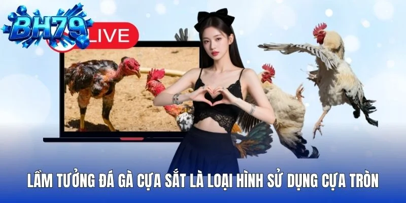 Lầm tưởng đá gà cựa sắt là loại hình sử dụng cựa tròn